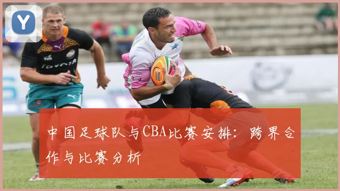 中国足球队与CBA比赛安排：跨界合作与比赛分析