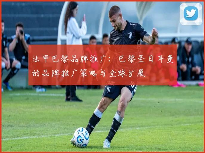 法甲巴黎品牌推广：巴黎圣日耳曼的品牌推广策略与全球扩展