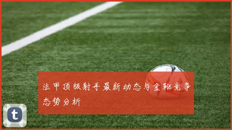 法甲顶级射手最新动态与金靴竞争态势分析